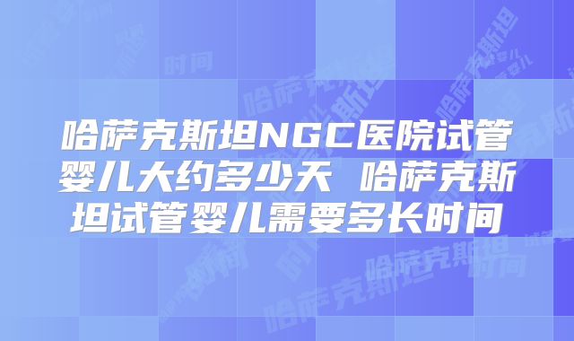 哈萨克斯坦NGC医院试管婴儿大约多少天 哈萨克斯坦试管婴儿需要多长时间