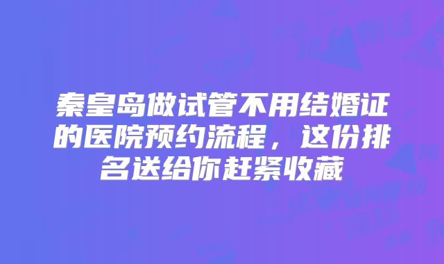 秦皇岛做试管不用结婚证的医院预约流程,这份排名送给你赶紧收藏