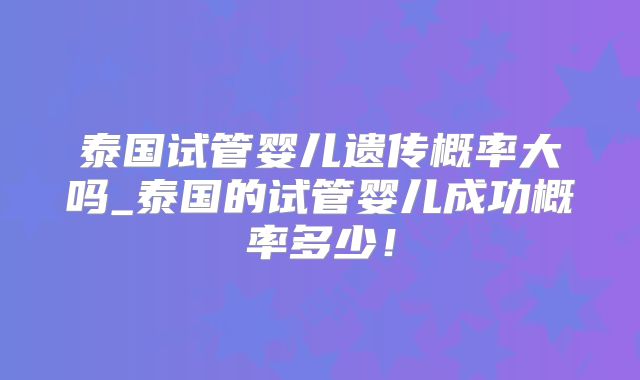 泰国试管婴儿遗传概率大吗_泰国的试管婴儿成功概率多少!