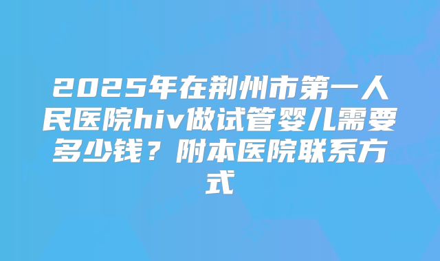 2025年在荆州市第一人民医院hiv做试管婴儿需要多少钱？附本医院联系方式