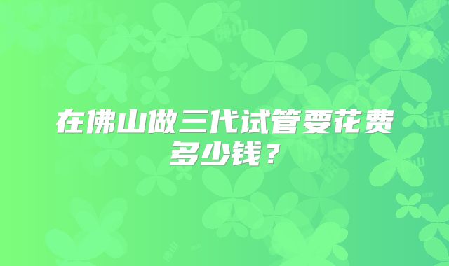 在佛山做三代试管要花费多少钱？