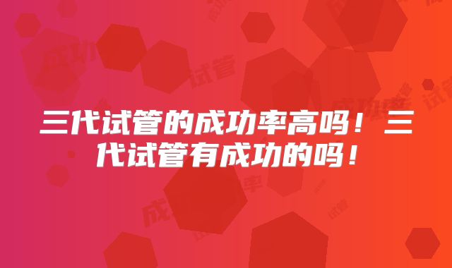 三代试管的成功率高吗！三代试管有成功的吗！