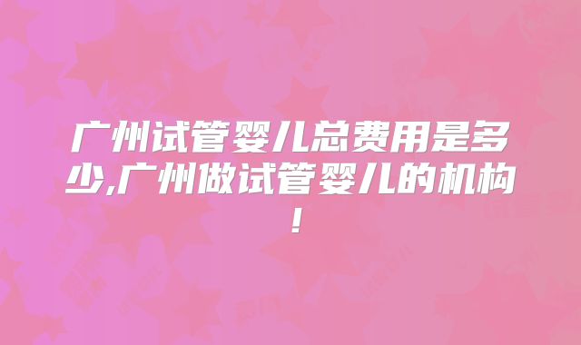 广州试管婴儿总费用是多少,广州做试管婴儿的机构！