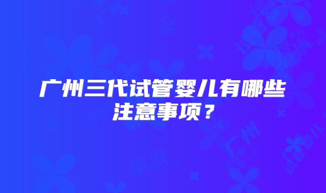 广州三代试管婴儿有哪些注意事项？