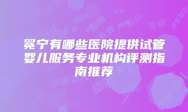 冕宁有哪些医院提供试管婴儿服务专业机构评测指南推荐