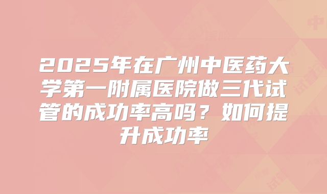 2025年在广州中医药大学第一附属医院做三代试管的成功率高吗？如何提升成功率