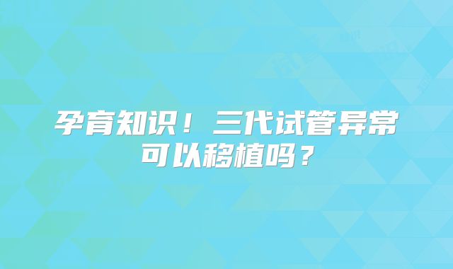 孕育知识！三代试管异常可以移植吗？