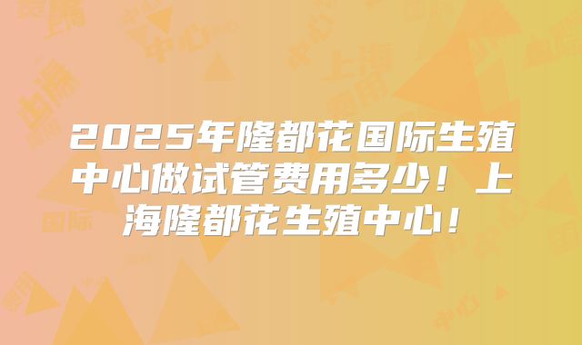 2025年隆都花国际生殖中心做试管费用多少！上海隆都花生殖中心！