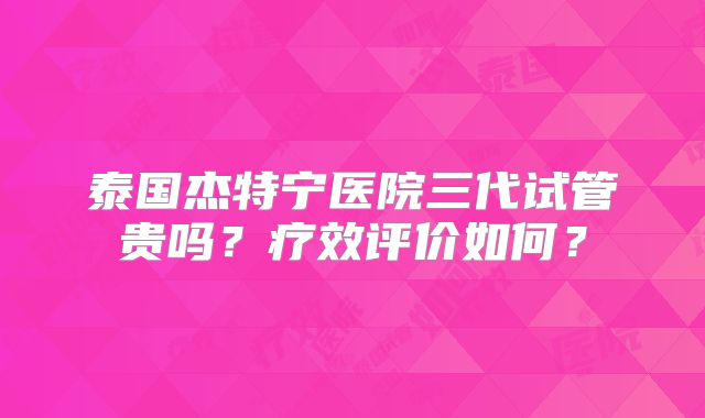 泰国杰特宁医院三代试管贵吗？疗效评价如何？