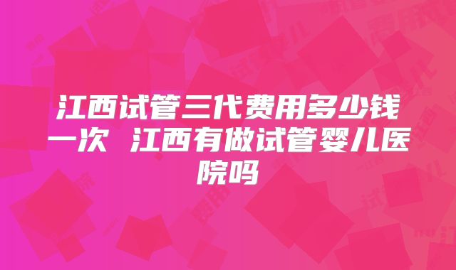 江西试管三代费用多少钱一次 江西有做试管婴儿医院吗