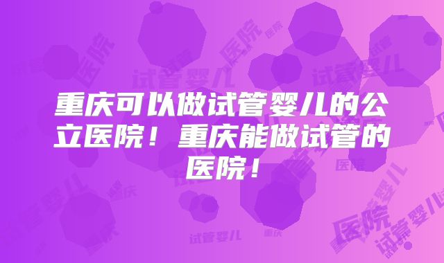 重庆可以做试管婴儿的公立医院!重庆能做试管的医院!