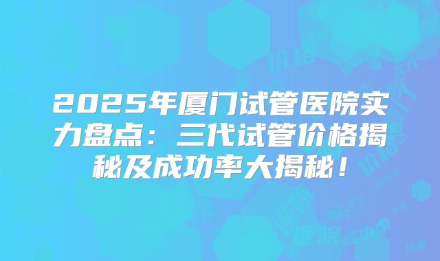 2025年厦门试管医院实力盘点：三代试管价格揭秘及成功率大揭秘！