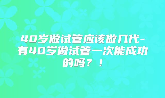 40岁做试管应该做几代-有40岁做试管一次能成功的吗?!