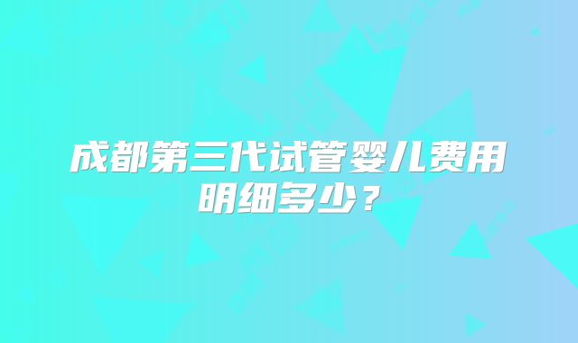成都第三代试管婴儿费用明细多少？