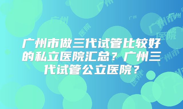广州市做三代试管比较好的私立医院汇总？广州三代试管公立医院？