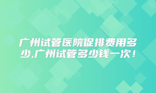 广州试管医院促排费用多少,广州试管多少钱一次!