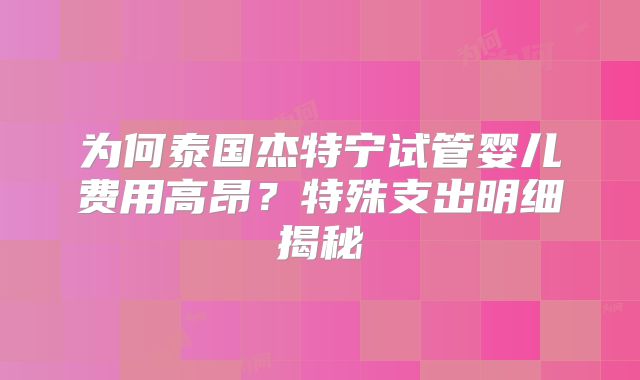 为何泰国杰特宁试管婴儿费用高昂?特殊支出明细揭秘