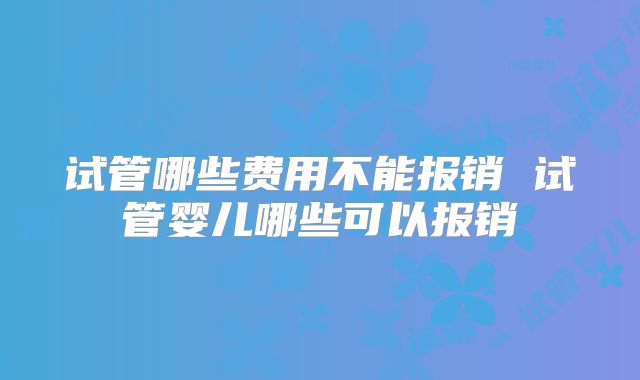 试管哪些费用不能报销 试管婴儿哪些可以报销