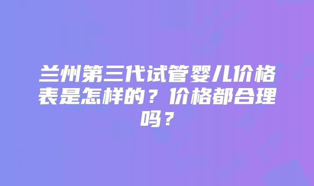 兰州第三代试管婴儿价格表是怎样的？价格都合理吗？