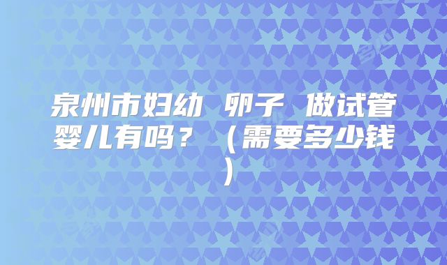 泉州市妇幼 卵子 做试管婴儿有吗？（需要多少钱）
