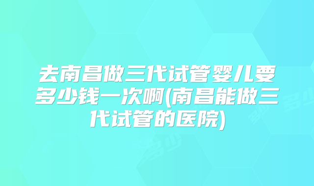 去南昌做三代试管婴儿要多少钱一次啊(南昌能做三代试管的医院)