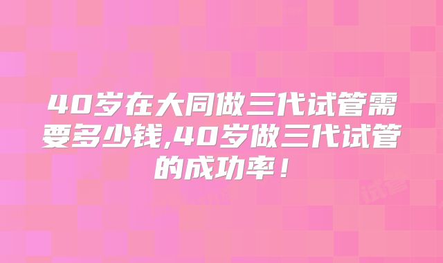 40岁在大同做三代试管需要多少钱,40岁做三代试管的成功率!