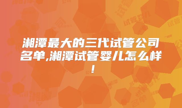 湘潭最大的三代试管公司名单,湘潭试管婴儿怎么样！