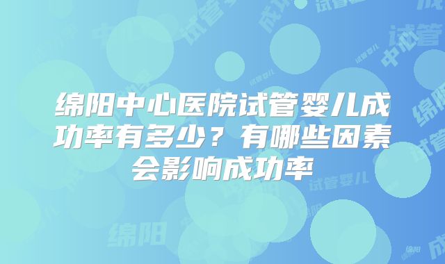 绵阳中心医院试管婴儿成功率有多少？有哪些因素会影响成功率