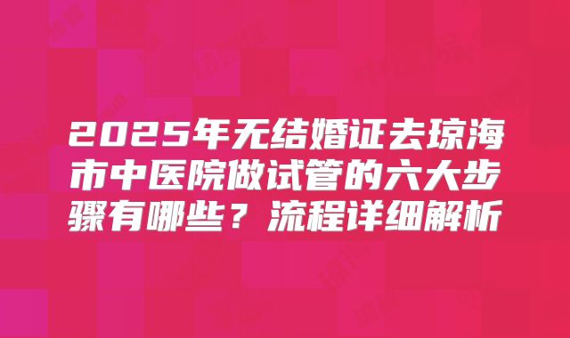 2025年无结婚证去琼海市中医院做试管的六大步骤有哪些？流程详细解析
