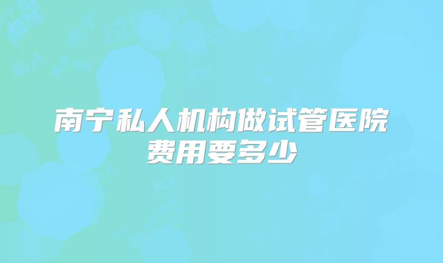 南宁私人机构做试管医院费用要多少