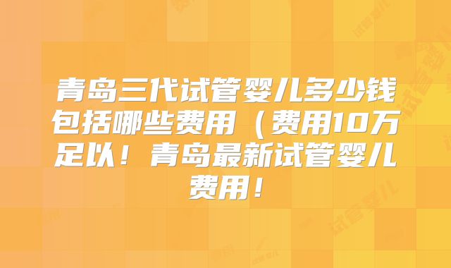 青岛三代试管婴儿多少钱包括哪些费用(费用10万足以!青岛最新试管婴儿费用!
