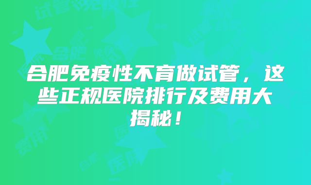 合肥免疫性不育做试管，这些正规医院排行及费用大揭秘！