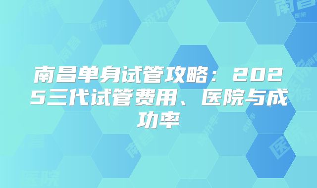 南昌单身试管攻略：2025三代试管费用、医院与成功率
