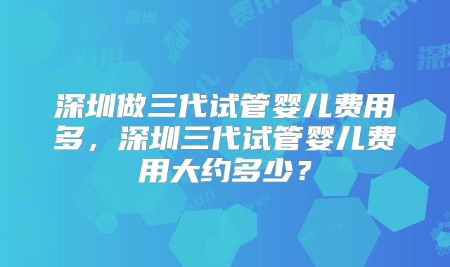 深圳做三代试管婴儿费用多，深圳三代试管婴儿费用大约多少？