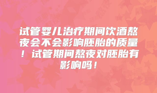 试管婴儿治疗期间饮酒熬夜会不会影响胚胎的质量！试管期间熬夜对胚胎有影响吗！
