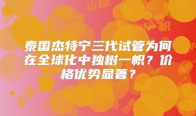 泰国杰特宁三代试管为何在全球化中独树一帜？价格优势显著？