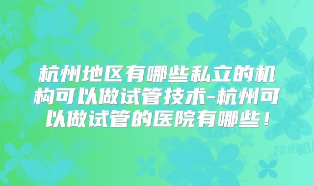 杭州地区有哪些私立的机构可以做试管技术-杭州可以做试管的医院有哪些!