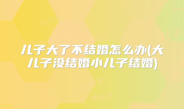 儿子大了不结婚怎么办(大儿子没结婚小儿子结婚)
