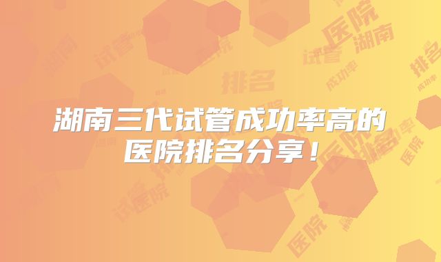 湖南三代试管成功率高的医院排名分享！
