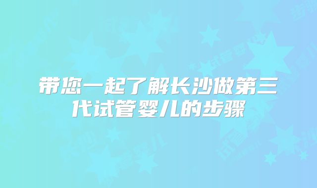 带您一起了解长沙做第三代试管婴儿的步骤