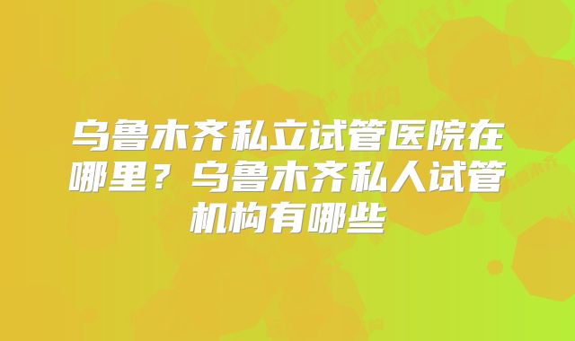 乌鲁木齐私立试管医院在哪里?乌鲁木齐私人试管机构有哪些