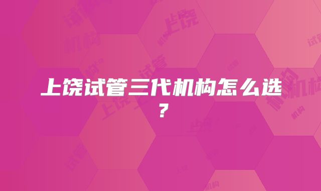 上饶试管三代机构怎么选？