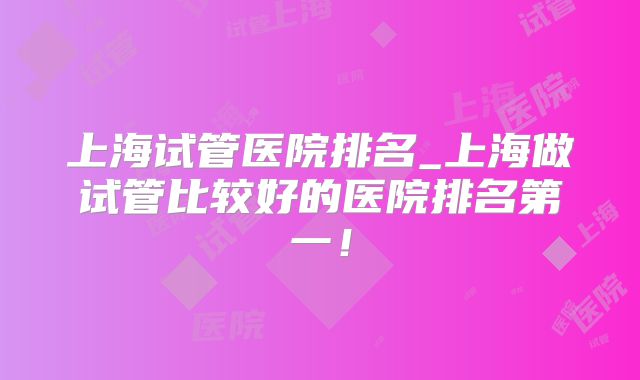 上海试管医院排名_上海做试管比较好的医院排名第一！
