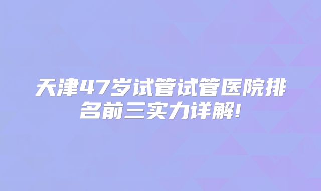 天津47岁试管试管医院排名前三实力详解!