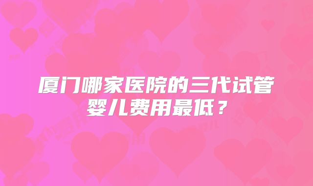 厦门哪家医院的三代试管婴儿费用最低？
