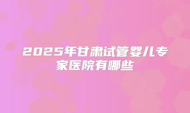 2025年甘肃试管婴儿专家医院有哪些