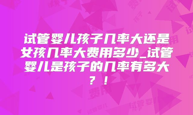 试管婴儿孩子几率大还是女孩几率大费用多少_试管婴儿是孩子的几率有多大？！