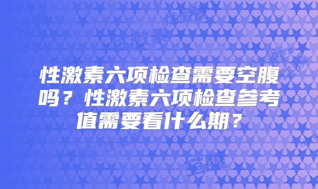 性激素六项检查需要空腹吗?性激素六项检查参考值需要看什么期?