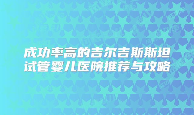 成功率高的吉尔吉斯斯坦试管婴儿医院推荐与攻略