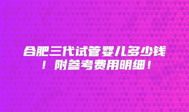 合肥三代试管婴儿多少钱!附参考费用明细!